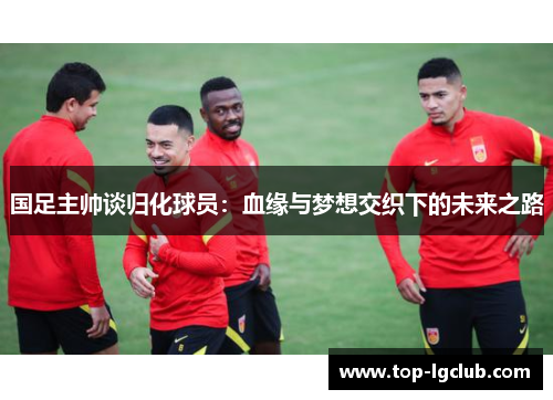 国足主帅谈归化球员：血缘与梦想交织下的未来之路