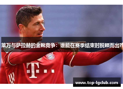 莱万与萨拉赫的金靴竞争：谁能在赛季结束时脱颖而出？