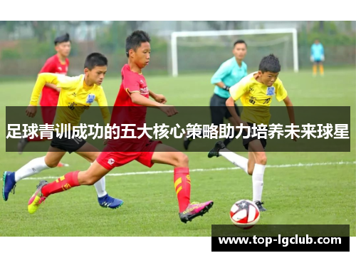 足球青训成功的五大核心策略助力培养未来球星