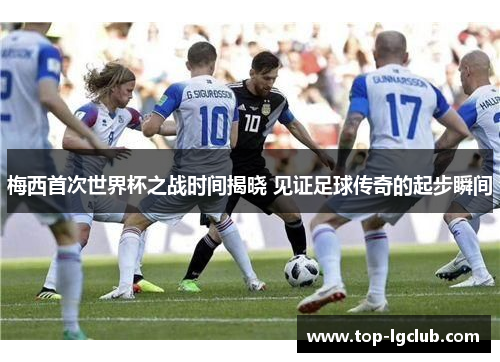 梅西首次世界杯之战时间揭晓 见证足球传奇的起步瞬间