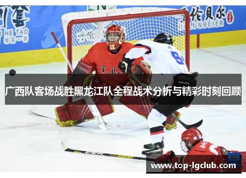广西队客场战胜黑龙江队全程战术分析与精彩时刻回顾