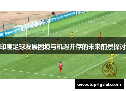 印度足球发展困境与机遇并存的未来前景探讨