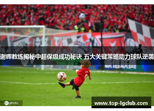 谢晖教练揭秘中超保级成功秘诀 五大关键策略助力球队逆袭