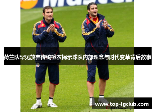荷兰队罕见放弃传统橙衣揭示球队内部理念与时代变革背后故事