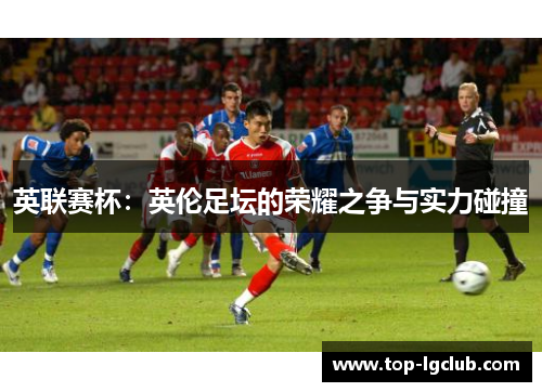 英联赛杯：英伦足坛的荣耀之争与实力碰撞