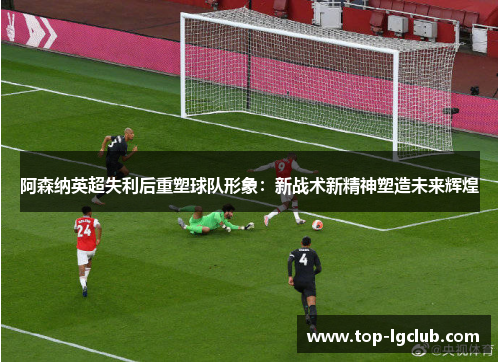 阿森纳英超失利后重塑球队形象:新战术新精神塑造未来辉煌 阿森纳英超失利后重塑球队形象:新战术新精神塑造未来辉煌