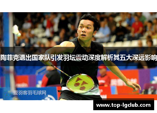陶菲克退出国家队引发羽坛震动深度解析其五大深远影响 陶菲克退出国家队引发羽坛震动深度解析其五大深远影响