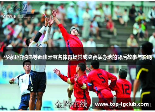 马德里伯纳乌等西班牙著名体育场常成决赛举办地的背后故事与影响