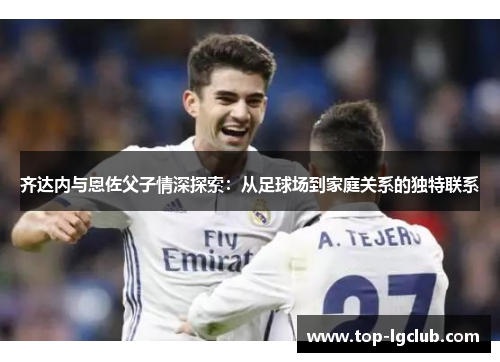 齐达内与恩佐父子情深探索：从足球场到家庭关系的独特联系