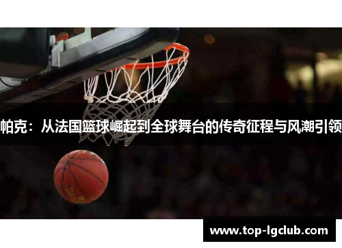 帕克：从法国篮球崛起到全球舞台的传奇征程与风潮引领