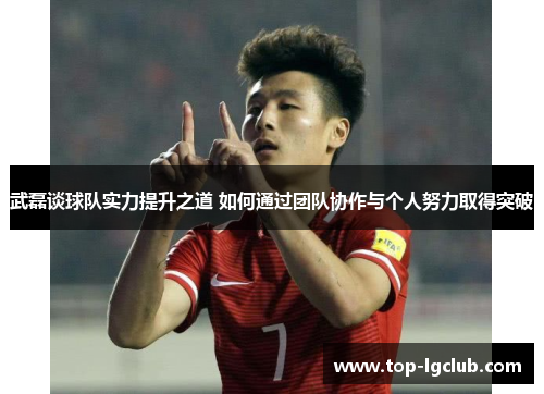 武磊谈球队实力提升之道 如何通过团队协作与个人努力取得突破 武磊谈球队实力提升之道 如何通过团队协作与个人努力取得突破