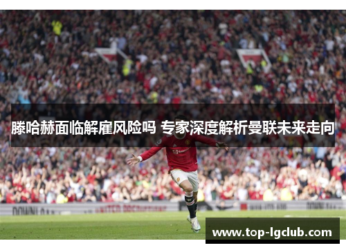 滕哈赫面临解雇风险吗 专家深度解析曼联未来走向
